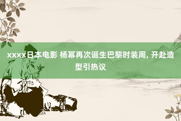 xxxx日本电影 杨幂再次诞生巴黎时装周， 开赴造型引热议