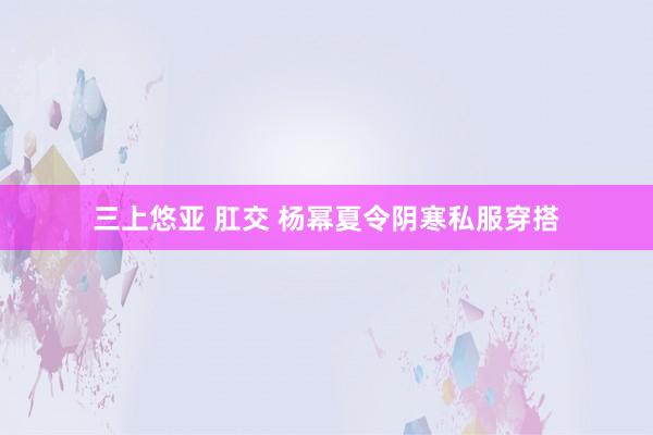 三上悠亚 肛交 杨幂夏令阴寒私服穿搭