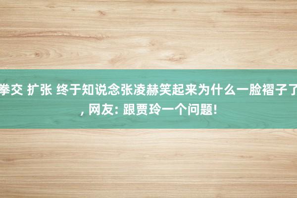 拳交 扩张 终于知说念张凌赫笑起来为什么一脸褶子了， 网友: 跟贾玲一个问题!
