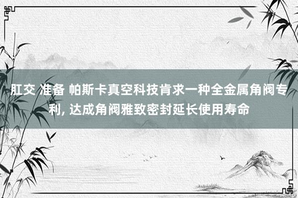 肛交 准备 帕斯卡真空科技肯求一种全金属角阀专利， 达成角阀雅致密封延长使用寿命