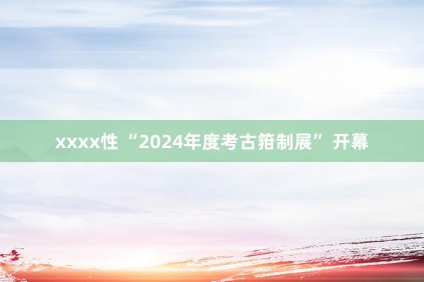 xxxx性 “2024年度考古箝制展” 开幕