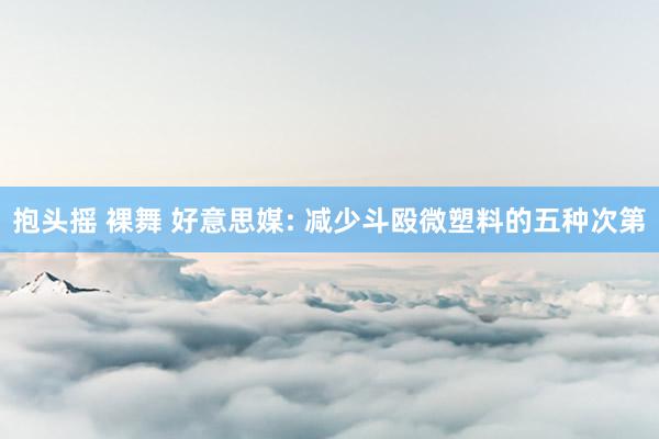 抱头摇 裸舞 好意思媒: 减少斗殴微塑料的五种次第