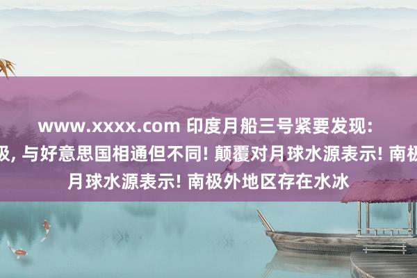 www.xxxx.com 印度月船三号紧要发现: 月球水源不啻南极， 与好意思国相通但不同! 颠覆对月球水源表示! 南极外地区存在水冰