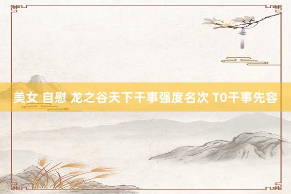 美女 自慰 龙之谷天下干事强度名次 T0干事先容