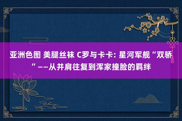 亚洲色图 美腿丝袜 C罗与卡卡: 星河军舰“双骄”——从并肩往复到浑家撞脸的羁绊