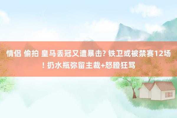 情侣 偷拍 皇马丢冠又遭暴击? 铁卫或被禁赛12场! 扔水瓶弥留主裁+怒瞪狂骂