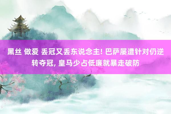 黑丝 做爱 丢冠又丢东说念主! 巴萨屡遭针对仍逆转夺冠， 皇马少占低廉就暴走破防