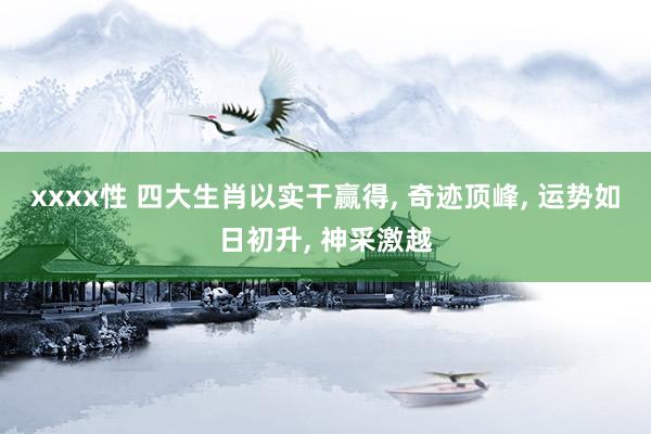 xxxx性 四大生肖以实干赢得， 奇迹顶峰， 运势如日初升， 神采激越