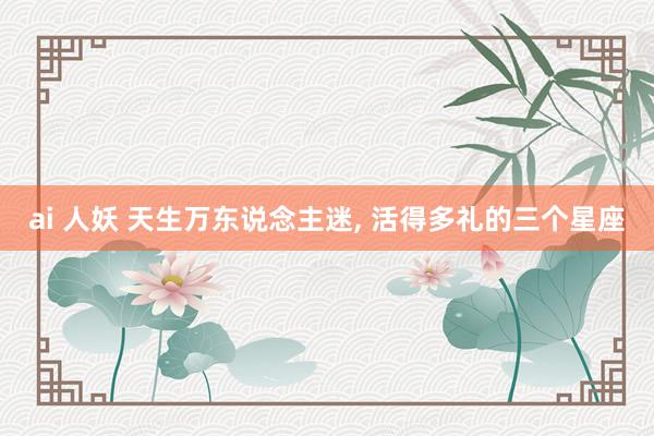 ai 人妖 天生万东说念主迷， 活得多礼的三个星座