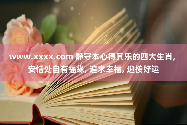 www.xxxx.com 静守本心得其乐的四大生肖， 安恬处自有福缘， 追求幸福， 迎接好运