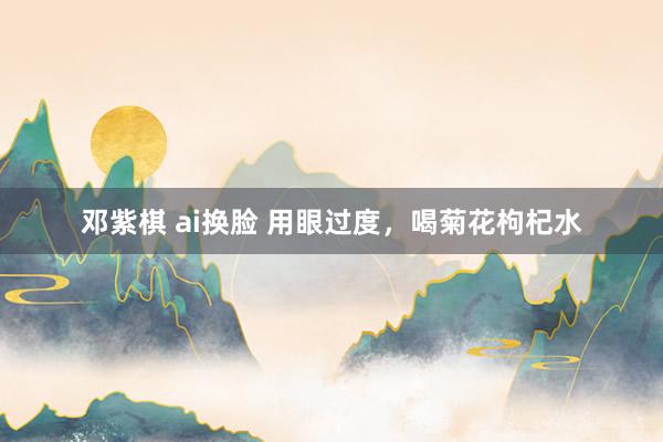 邓紫棋 ai换脸 用眼过度，喝菊花枸杞水