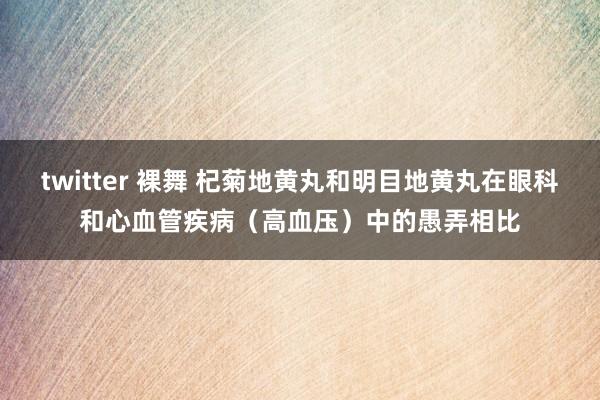 twitter 裸舞 杞菊地黄丸和明目地黄丸在眼科和心血管疾病（高血压）中的愚弄相比
