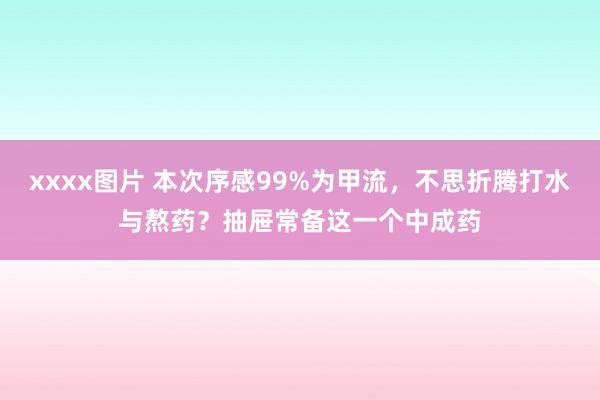 xxxx图片 本次序感99%为甲流，不思折腾打水与熬药？抽屉常备这一个中成药