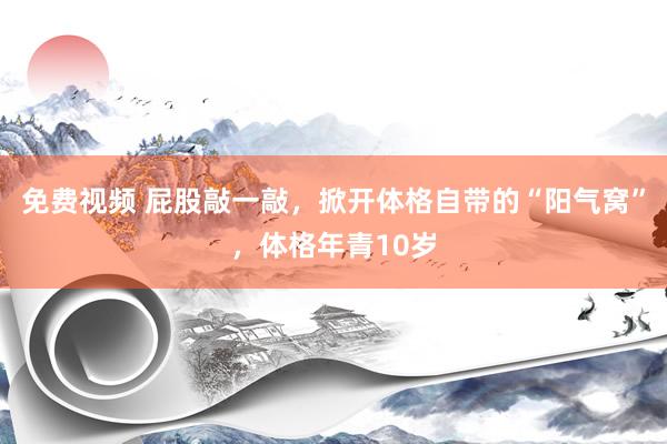 免费视频 屁股敲一敲，掀开体格自带的“阳气窝”，体格年青10岁