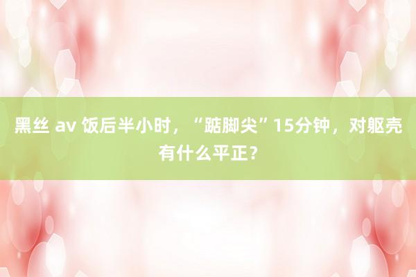 黑丝 av 饭后半小时，“踮脚尖”15分钟，对躯壳有什么平正？