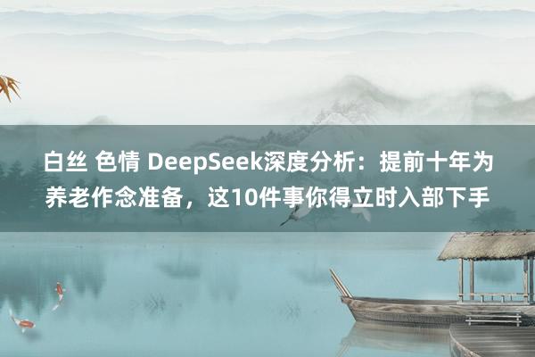白丝 色情 DeepSeek深度分析：提前十年为养老作念准备，这10件事你得立时入部下手