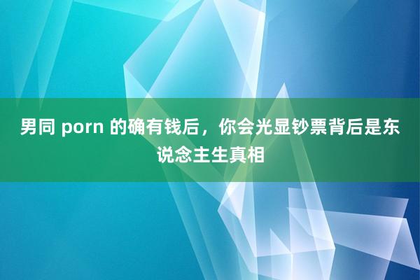 男同 porn 的确有钱后，你会光显钞票背后是东说念主生真相