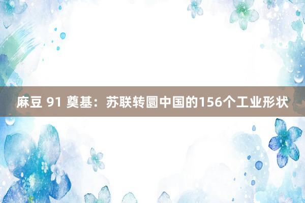 麻豆 91 奠基：苏联转圜中国的156个工业形状