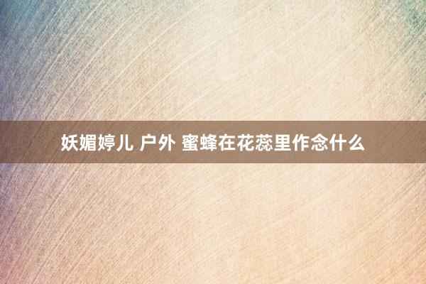 妖媚婷儿 户外 蜜蜂在花蕊里作念什么